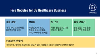 Five Modules for US Healthcare Business
7
제품 개발
아이디어, 프로토타입,
임상적 근거, 규제
상용화
파일럿, CPT 코드,
경제성 분석, 지불자,
가격, 커버리지, 스케일
팀 구성
직원, 컨설턴트, 자문
변호사, 회계사
회사 만들기
법인 설립, 사업 운영
투자, 기업 지배구조
신뢰와 평판 쌓기
평판은 왜, 얼마나 중요한가? 연고가 없는 사람들은 어디서 어떻게 시작하면 될까?
 