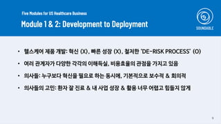 9
• 헬스케어 제품 개발: 혁신 (X), 빠른 성장 (X), 철저한 ‘DE-RISK PROCESS’ (O)
• 여러 관계자가 다양한 각각의 이해득실, 비용효율의 관점을 가지고 있음
• 의사들: 누구보다 혁신을 필요로 하는 동시에, 기본적으로 보수적 & 회의적
• 의사들의 고민: 환자 잘 진료 & 내 사업 성장 & 활용 너무 어렵고 힘들지 않게
Module 1 & 2: Development to Deployment
Five Modules for US Healthcare Business
 
