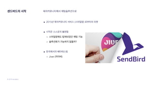 © 2019 SendBird
센드버드의 시작
● 2015년 육아커뮤니티 서비스 (스마일맘) 로부터의 피봇
● 시작은 스스로의 불편함
○ 스마일맘에도 탑재되었던 채팅 기능
○ 솔루션화가 가능하지 않을까?
● 한국에서의 베타테스팅
○ Jiver (자이버)
육아커뮤니티에서 채팅솔루션으로
 