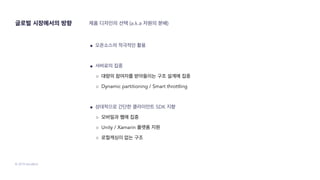 © 2019 SendBird
● 오픈소스의 적극적인 활용
● 서버로의 집중
○ 대량의 참여자를 받아들이는 구조 설계에 집중
○ Dynamic partitioning / Smart throttling
● 상대적으로 간단한 클라이언트 SDK 지향
○ 모바일과 웹에 집중
○ Unity / Xamarin 플랫폼 지원
○ 로컬캐싱이 없는 구조
제품 디자인의 선택 (a.k.a 자원의 분배)글로벌 시장에서의 방향
 