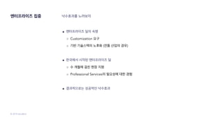 © 2019 SendBird
엔터프라이즈 집중 낙수효과를 노려보자
● 엔터프라이즈 딜의 숙명
○ Customization 요구
○ 기반 기술스택의 노후화 (전통 산업의 경우)
● 한국에서 시작된 엔터프라이즈 딜
○ 수 개월에 걸친 현장 지원
○ Professional Services의 필요성에 대한 경험
● 결과적으로는 성공적인 낙수효과
 