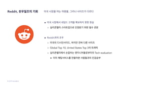 © 2019 SendBird
Reddit, 천우일조의 기회 미국 시장을 여는 마중물, 그러나 사이즈가 다르다
● 미국 시장에서 네임드 고객을 확보하지 못한 현실
○ 실리콘밸리 스타트업으로 인정받기 위한 필수 관문
● Reddit과의 조우
○ 미국의 디시인사이드, 하지만 전혀 다른 사이즈
○ Global Top 10, United States Top 3의 트래픽
○ 실리콘밸리에서 손꼽히는 엔지니어들로부터의 Tech evaluation
■ 이미 채팅서비스를 만들어본 사람들과의 진검승부
 