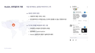 © 2019 SendBird
Reddit, 천우일조의 기회
● 새로운 문제의 등장
○ 사용자의 체감 서비스 속도
○ 모더레이터의 수작업으로는 도저히 감당할 수 없는 컨텐츠의 양
● 적기에 문제를 해결함에 대한 고찰
○ 오버엔지니어링과 언더엔지니어링
○ 일반화와 Customization
○ Interim 솔루션과 중장기 솔루션의 배치
처음 맞이해보는 글로벌 커버리지의 고객
 