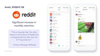 © 2019 SendBird
Significant increase in
monthly retention
“This is insanely high. No other
feature in the history of Reddit has
increased retention like chat. It’s
fu**ing awesome.”
- Product Manager @ Reddit
Reddit, 천우일조의 기회
 