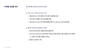 © 2019 SendBird
지역별 산업별 차이 감당해야할 트래픽과 네트워크 환경
● 미국, 인도, 인도네시아 등의 시장
○ 메인서비스는 수천 만에서 수억 명의 사용자를 보유
○ 거의 모든 고객들이 로드테스팅을 요청
○ Multiple timezone의 장애 대응을 위한 On-call duty 조직 운영 필요
● 열악한 네트워크 환경에서의 채팅
○ 인도 및 인도네시아, 중동의 많은 음영지역
○ YouTube, Facebook 같은 특정 서비스만 무료 데이터 사용, 채팅은 Wifi 망에서
■ 그래도 이전 채팅 내용은 보여야…
○ 솔루션 고도화의 기회
 