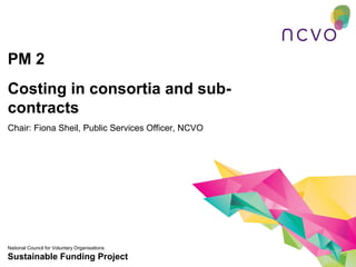 PM 2
Costing in consortia and sub-
contracts
Chair: Fiona Sheil, Public Services Officer, NCVO




National Council for Voluntary Organisations
Sustainable Funding Project
 