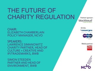 Drinks
sponsors:
THE FUTURE OF
CHARITY REGULATION
CHAIR:
ELIZABETH CHAMBERLAIN
POLICY MANAGER, NCVO
SPEAKERS:
LAWRENCE SIMANOWITZ
CHARITY PARTNER, HEAD OF
CULTURE + CREATIVE AND
IP/TRADEMARKS, BWB
SIMON STEEDEN
PARTNER AND HEAD OF
ENVIRONMENT, BWB
Partner sponsor:
Media partner:
 