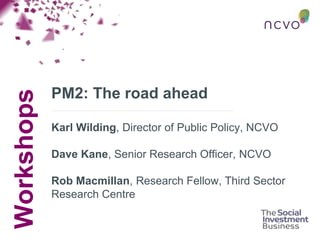 Workshops
PM2: The road ahead
Karl Wilding, Director of Public Policy, NCVO
Dave Kane, Senior Research Officer, NCVO
Rob Macmillan, Research Fellow, Third Sector
Research Centre
 
