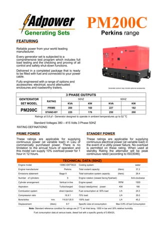 Ratings at 0.8 pf - Generator designed to operate in ambient temperatures up to 52
o
C
Standard Voltages 380 – 415 Volts 3 Phase 50HZ
RATING DEFINATIONS:
TECHNICAL DATA (50HZ)
Engine model: 1306C-E87TAG3 Cooling system: water
Engine manufacturer: Perkins Total coolant capacity: (liters) 37.2
Emissions statement Stage II Total lubrication system capacity: (liters) 26.4
Number of cylinders: 6 Engine rotation (viewed facing flywheel): Anti-clockwise
Cylinder arrangement Vertical in-line Engine speed: RPM 1500
Aspiration: Turbocharged Output rated(prime) power: KW 180
Combustion system direct injection Fuel consumption at: 50% load L/h 24.0
Compression ratio 16.9:1 75% load: L/h 35.0
Bore/strike: mm. 116.6/135.9 100% load: L/h 45.2
Displacement: (liters) 8.7 Specific lube oil consumption: Max 0.8% of fuel Consumption
Note: Standard reference condition for ratings are 27 o
C air Inlet temp, 1000 m bar and 30% relative humidity.
Fuel consumption data at various loads, diesel fuel with a specific gravity of 0.85kG/L
3 PHASE OUTPUTS
GENTERATOR
SET MODEL
RATING
50HZ 60HZ
KVA KW KVA KW
PM200C
PRIME 200 160 227 182
STAND-BY 220 176 250 200
Generating Sets
PM200CPerkins range
FEATURING
Reliable power from your world leading
manufacturer.
Every generator set is subjected to a
comprehensive test program which includes full
load testing and the checking and proving of all
control and safety shut-down functions.
Delivered in a completed package that is ready
to be filled with fuel and connected to your power
cable.
Fully engineered with a range of options and
accessories: electrical, sound attenuated
enclosures and roadworthy trailers.
PRIME POWER
These ratings are applicable for supplying
continuous power (at variable load) in Lieu of
commercially purchased power. There is no
limitation to the annual hours of operation and
this model can supply 10% overload power for 1
hour in 12 hours.
STANDBY POWER
These ratings are applicable for supplying
continuous electrical power (at variable load) in
the event of a utility power failure. No overload
is permitted on these rating. When used at
standby Rating the alternator will be peak
continuous rated (according to ISO3046)
Generator picture may include optional accessories
 