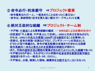 ③ 命令必行・約束厳守          ⇒プロジェクト憲章
・命令権者はただ一人、一度決めたことはめったに変えない
・命令は、単純明快（伝令を覚え易い韻文で）・・ドキュメント主義


④ 絶対王政的な組織       ⇒プロジェクト・チーム制
・千戸制：十進法による軍事組織の編成 ・・ ＷＢＳ法による任務の仕分け
・功臣達を「千人隊長：千戸長」として任命し、1000人の兵士を束ねさせた
 それは、1000人の兵士の家族（1000戸）をも統括することを意味した
・民衆は、従来の部族・氏族などでなく、ジンギス・ハーンを頂点とした
 ピラミッド型で再編され，命令が被支配層の末端まで行きわたる指揮
 命令系統の一本化と君主との主従関係の明確化が図れた
・また、平時の遊牧生活と戦時の軍事がきわめてよくリンクした組織であった
・千戸隊は９５戸あり、それがモンゴル帝国の社会全体を直接支配可能な
 体制造りを行った・・総兵力：９５，０００人。
・千戸制は、占領、確保した領地、隷属民を分配するベースにもなった

             Copyright : T.Hamamoto   10
 