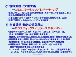 ⑤ 情報重視／文書主義
  ⇒コミュニケーション／レポーティング
・狼煙（のろし）、馬による伝令（駅制伝度：馬が一日入りきる距離ごとに）
・平時の諜報員活用を重視
・文書主義（モンゴル語をペルシャ文字で標記 し情報の収集・伝達）
・印璽（印鑑）による命令のオーソライズを実施

⑥ 物資調達・輸送の兵站能力
  ⇒ロジスティックス／リソースマネジメント
・遠征時の兵士一人に馬５，６頭、羊：１０頭以上、大小の剣、槍、
 弓矢：遠距離用７２本、接近戦用３本を常備
 物資は、後方部隊である家族による支援部隊：駱駝、幌馬車で輸送した
・現地調達主義・・何処に何がどれだけあるかの情報を常に収集・整理
・馬は戦闘機、羊・山羊は歩く食糧庫、駱駝はパワフルな輸送機
・千戸隊・数隊が同時に移動することになると、その占有面積は
 関東平野に匹敵するほどの規模である
 ・・このロジスティックスを巧みに実践したことによって、誰も実現出来な
   かったユーラシアのほとんどを占める「大モンゴル帝国」が実現できた
              ght : T.Hamamoto
 