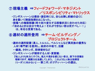 ⑦ 現場主義 ⇒フィードフォワード・マネジメント
            ／リスポンシビリティ・マトリックス
・ジンギス・ハーンは侵攻・遠征時には、自ら出陣し前線の近くに
 身を置いて陣頭指揮をおこなった。
・現場への権限移譲（時々刻々変化する現場状況に合わせた対応）
・「攻めるときは自分で考えよ！それができない者は死すべし・・！」
   は、有名な言葉である。

⑧ 適材の適所登用 ⇒チーム・ビルディング／
                       プロジェクトチーム
・適材の適所配置（漢人、トルコ人、ペルシャ人など異民族の優秀な
 人材（専門家）を登用し、政府の中枢で、活躍
 ・・鎮海、タタトンガ、耶律楚材など
・ジンギス・ハーンが期待する人材・資質観：
 『他人よりも体力にすぐれ、飢えや渇きを感じない者は、部下の苦難を
  理解できず、戦闘力を浪費してしまう。 このような人物は指揮官
  （リーダ）に向かない』 ・・・第二代：オゴディ・ハーンの選出。

            Copyright : T.Hamamoto   のせんしゅつ12
 
