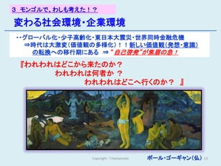 ３ モンゴルで、わしも考えた！？

変わる社会環境・企業環境
・・グローバル化・少子高齢化・東日本大震災・世界同時金融危機
  ⇒時代は大激変（価値観の多様化）！！新しい価値観（発想・意識）
    の転換への移行期にある ⇒ “自己啓発”が焦眉の急！

 『われわれはどこから来たのか？
      われわれは何者か ？
           われわれはどこへ行くのか？ 』




              Copyright : T.Hamamoto   ポール・ゴーギャン（仏）   13
 