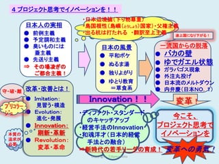 ４ プロジェクト思考でイノベーションを！！
                        ・日本辺境論（下り物尊重）
        日本人の実相          ・島国根性（島嶼（とうしょう）国家）・父権主義
        ● 前例主義          ・出る杭は打たれる ・翻訳至上主義     途上国になり下がる！
        ● 予定調和主義
        ● 臭いものには                日本の風景              一流国からの脱落
          蓋主義                 ● 平和ボケ               ●   バカの壁
        ● 先送り主義
                              ● ぬるま湯               ●   ゆでガエル状態
        ⇒ その場凌ぎの                 ●
                                                   ●   ガラパゴス現象
          ご都合主義！              ● 独りよがり
                                                   ●   外注丸投げ
                              ● ゆとり教育              ●   日本流のメルトダウン
        改革・改善とは！                ＝草食系               ●   内弁慶（日本ＮＯ．１）
守・破・離
       ● Ｉｍｉｔａｔｉｏｎ：      Ｉｎｎｏｖａｔｉｏｎ！！                    変革！
ﾌﾞﾘｺﾗｰ    見習う・模造
ｼﾞｭ    ● Ｅｖｏｌｕｔｉｏｎ：     ・ディファクト・スタンダード
          進化・発展                             今こそ、
                          のキャッチアップ
       ● Ｉｎｎｏｖａｔｉｏｎ：    ・経営手法のInnovation プロジェクト思考で
 本質の       刷新・革新        ・和魂洋才（日本的経営       イノベーションを
 追求が    ● Ｒｅｖｏｌｕｔｉｏｎ：     手法との融合）
 必要
           変革・革命        ⇒新時代の若手リーダの育成！ 変革への勇気！
                          Copyright : T.Hamamoto               17
 