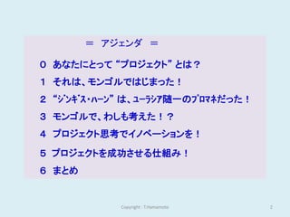 ＝ アジェンダ ＝

０ あなたにとって “プロジェクト” とは？
１ それは、モンゴルではじまった！
２ “ｼﾞﾝｷﾞｽ・ﾊｰﾝ” は、ﾕｰﾗｼｱ随一のﾌﾟﾛﾏﾈだった！
３ モンゴルで、わしも考えた！？
４ プロジェクト思考でイノベーションを！

５ プロジェクトを成功させる仕組み！
６ まとめ


             Copyright : T.Hamamoto   2
 