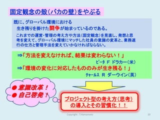 固定観念の殻（バカの壁）をやぶる
既に、グローバル環境における
 生き残りを掛けた闘争が始まっているのである。
 これまでの運営・管理の考え方や方法（固定観念）を見直し、発想と思
 考を変えて、グローバル環境にマッチした社員の意識の変革と、業務遂
 行の仕方と管理手法を変えていかなければならない。

 ⇒「方法を変えなければ、結果は変わらない！」
                                       ﾋﾟｰﾀ Ｆ ドラカー（米）
 ⇒「環境の変化に対応したもののみが生き残る！」
                             ﾁｬｰﾙｽ R ダーウイン（英）

● 意識改革！
● 自己啓発！
             プロジェクト型の考え方（思考）
              の導入とその習慣化！！
              Copyright : T.Hamamoto                    20
 
