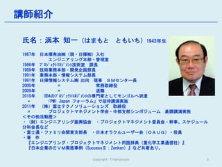講師紹介

氏名：浜本 知一（はまもと ともいち）1943年生
1967年 日本揮発油㈱（現・日揮㈱）入社
          エンジニアリング本部・管理室
1986年 ﾌﾟﾛｼﾞｪｸﾄﾏﾈｼﾞﾒﾝﾄ技術室 課長
1989年 技術業務本部・開発企画部長
1991年 業務本部・情報システム部長
1991年 日揮情報システム㈱ 出向 理事 ＳＭセンター長
2000年         〃              常務取締役
2009年         〃              退職
2010年   ODAのﾌﾟﾛｼﾞｪｸﾄﾏﾈｼﾞﾒﾝﾄの専門家としてモンゴルへ派遣
  〃      「PMI Japan フォーラム」で招待講演実施
2011年 （株）富士テクノソリューションズ 取締役
  〃       プロジェクトマネジメント学会・中部支部シンポジューム 基調講演実施
＜その他活動歴＞
・（財）エンジニアリング振興協会 ・プロジェクトマネジメント委員会・幹事、スケジュール
分科会長など
・富士通・ファミリ会関東支部長 ・日本オラクルユーザー会（ＯＡＵＧ）・役員
・著 作
  『エンジニアリング・プロジェクトマネジメント用語辞典（重化学工業通信社）』
  『日本企業のＥＶＭ実施事例（SuccessⅡ：Zenken）』など共著あり。

                Copyright : T.Hamamoto    3
 