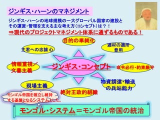 ジンギス・ハーンのマネジメント
ジンギス・ハーンの地球規模の一大グローバル国家の建設と
その運営・管理を支える主な考え方（コンセプト）は？！
⇒現代のプロジェクトマネジメント体系に通ずるものである！
                  目的の単純化
                                            適材の適所
   主君への忠誠 心                                  登用


情報重視／
文書主義
            ジンギス・コンセプト                        命令必行・約束厳守


                                           物資調達・輸送
     現場主義                                   の兵站能力
モンゴル帝国を確立し維持
              絶対王政的組織
する基盤となるシステムとした。

   モンゴル・システム＝モンゴル帝国の統治
                  Copyright : T.Hamamoto             8
 