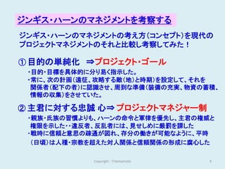 ジンギス・ハーンのマネジメントを考察する
ジンギス・ハーンのマネジメントの考え方（コンセプト）を現代の
プロジェクトマネジメントのそれと比較し考察してみた！

① 目的の単純化 ⇒プロジェクト・ゴール
 ・目的・目標を具体的に分り易く指示した。
 ・常に、次の計画（遠征、攻略する敵（地）と時期）を設定して、それを
  関係者（配下の者）に認識させ、周到な準備（装備の充実、物資の蓄積、
  情報の収集）をさせていた。

② 主君に対する忠誠 心⇒ プロジェクトマネジャー制
 ・親族・氏族の習慣よりも、ハーンの命令と軍律を優先し、主君の権威と
  権限を示した・・違反者、反乱者には、見せしめに厳罰を課した
 ・戦時に信頼と意思の疎通が図れ、存分の働きが可能なように、平時
  （日頃）は人種・宗教を超えた対人関係と信頼関係の形成に腐心した

            Copyright : T.Hamamoto   9
 