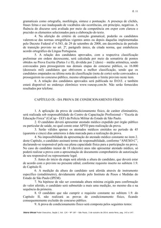 fl. 11
Diário Oficial Poder Executivo, Seção I, Vol. 124 – Nº 187 – São Paulo, 3 de outubro de 2014, sexta-feira, pag. 143 a 147.
gramaticais como ortografia, morfologia, sintaxe e pontuação. A presença de clichês,
frases feitas e uso inadequado de vocábulos são ocorrências, em princípio, negativas. A
fluência do discurso será avaliada por meio da competência em expor com clareza e
precisão os elementos selecionados para a elaboração do texto.
4. Na aferição do critério de correção gramatical, poderão os candidatos
valerem-se das normas ortográficas vigentes antes ou depois daquelas implementadas
pelo Decreto Federal nº 6.583, de 29 de setembro de 2008, em decorrência do período
de transição previsto no art. 2º, parágrafo único, da citada norma, que estabeleceu
acordo ortográfico da Língua Portuguesa.
5. A relação dos candidatos aprovados, com a respectiva classificação
preliminar em ordem decrescente, será calculada por meio da somatória de pontos
obtidos na Prova Escrita (Partes I e II), dividida por 2 (dois) – média aritmética, sendo
convocados para prosseguirem nas demais etapas do concurso público, os 16.000
(dezesseis mil) candidatos que obtiverem a melhor classificação, sendo que os
candidatos empatados na última nota de classificação (nota de corte) serão convocados a
prosseguirem no concurso público, mesmo ultrapassando o limite previsto neste item.
6. A relação dos candidatos aprovados será publicada no D.O.E. e também
estará disponível no endereço eletrônico www.vunesp.com.br. Não serão fornecidos
resultados por telefone.
CAPÍTULO IX - DA PROVA DE CONDICIONAMENTO FÍSICO
1. A aplicação da prova de condicionamento físico, de caráter eliminatório,
será realizada sob responsabilidade do Centro de Capacitação Profissional - “Escola de
Educação Física” (CeCap - EEF) da Polícia Militar do Estado de São Paulo.
2. O candidato deverá apresentar atestado médico expedido por órgão público
ou particular de saúde, no qual conste estar APTO para realização da prova.
3. Serão válidos apenas os atestados médicos emitidos no período de 45
(quarenta e cinco) dias anteriores à data marcada para a realização da prova.
4. Na impossibilidade da apresentação do atestado médico constante no item 2.
deste Capítulo, o candidato assinará termo de responsabilidade, conforme “ANEXO C”,
declarando-se responsável pela sua plena capacidade física para a participação na prova.
No caso do candidato menor de 18 (dezoito) anos não apresentar atestado médico, só
poderá realizar a prova com a apresentação de documento comprobatório de autorização
de seu responsável ou representante legal.
5. Antes do início da etapa será aferida a altura do candidato, que deverá estar
de acordo com o previsto no presente edital, conforme requisito inserto no subitem 1.9.
do Capítulo II.
6. A medição da altura do candidato será aferida através de instrumento
específico (estadiômetro), devidamente aferido pelo Instituto de Pesos e Medidas do
Estado de São Paulo (IPEM).
7. Na hipótese de não ser constatada altura mínima exigida para confirmação
do valor aferido, o candidato será submetido a mais uma medição, no mesmo dia e na
sequência da primeira.
8. O candidato que não cumprir o requisito constante no subitem 1.9. do
Capítulo II, não realizará as provas de condicionamento físico, ficando
consequentemente excluído do concurso público.
9. A prova de condicionamento físico será composta pelos seguintes testes:
 