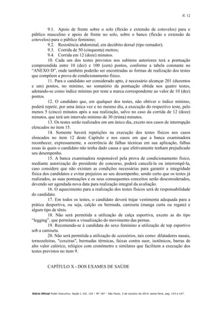 fl. 12
Diário Oficial Poder Executivo, Seção I, Vol. 124 – Nº 187 – São Paulo, 3 de outubro de 2014, sexta-feira, pag. 143 a 147.
9.1. Apoio de frente sobre o solo (flexão e extensão de cotovelos) para o
público masculino e apoio de frente no solo, sobre o banco (flexão e extensão de
cotovelos) para o público feminino;
9.2. Resistência abdominal, em decúbito dorsal (tipo remador);
9.3. Corrida de 50 (cinquenta) metros;
9.4. Corrida em 12 (doze) minutos.
10. Cada um dos testes previstos nos subitens anteriores terá a pontuação
compreendida entre 10 (dez) e 100 (cem) pontos, conforme a tabela constante no
“ANEXO D”, onde também poderão ser encontradas as formas de realização dos testes
que compõem a prova de condicionamento físico.
11. Para o candidato ser considerado apto, é necessário alcançar 201 (duzentos
e um) pontos, no mínimo, no somatório da pontuação obtida nos quatro testes,
adotando-se como índice mínimo por teste a marca correspondente ao valor de 10 (dez)
pontos.
12. O candidato que, em qualquer dos testes, não obtiver o índice mínimo,
poderá repetir, por uma única vez e no mesmo dia, a execução do respectivo teste, pelo
menos 5 (cinco) minutos após a sua realização, salvo no caso da corrida de 12 (doze)
minutos, que terá um intervalo mínimo de 30 (trinta) minutos.
13. Os testes serão realizados em um único dia, exceto nos casos de interrupção
elencados no item 15.
14. Somente haverá repetições na execução dos testes físicos nos casos
elencados no item 12 deste Capítulo e nos casos em que a banca examinadora
reconhecer, expressamente, a ocorrência de falhas técnicas em sua aplicação, falhas
essas às quais o candidato não tenha dado causa e que efetivamente tenham prejudicado
seu desempenho.
15. A banca examinadora responsável pela prova de condicionamento físico,
mediante autorização do presidente do concurso, poderá cancelá-la ou interrompê-la,
caso considere que não existam as condições necessárias para garantir a integridade
física dos candidatos e evitar prejuízos ao seu desempenho, sendo certo que os testes já
realizados, as suas pontuações e os seus consequentes conceitos serão desconsiderados,
devendo ser agendada nova data para realização integral da avaliação.
16. O aquecimento para a realização dos testes físicos será de responsabilidade
do candidato.
17. Em todos os testes, o candidato deverá trajar vestimenta adequada para a
prática desportiva, ou seja, calção ou bermuda, camiseta (manga curta ou regata) e
algum tipo de tênis.
18. Não será permitida a utilização de calça esportiva, exceto as do tipo
“legging”, que permitam a visualização do movimento das pernas.
19. Recomenda-se à candidata do sexo feminino a utilização de top esportivo
sob a camiseta.
20. Não será permitida a utilização de acessórios, tais como: dilatadores nasais,
tornozeleiras, "coxeiras", bermudas térmicas, faixas contra suor, isotônicos, barras de
alto valor calórico, relógios com cronômetro e similares que facilitem a execução dos
testes previstos no item 9.
CAPÍTULO X - DOS EXAMES DE SAÚDE
 