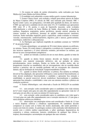 fl. 13
Diário Oficial Poder Executivo, Seção I, Vol. 124 – Nº 187 – São Paulo, 3 de outubro de 2014, sexta-feira, pag. 143 a 147.
1. Os exames de saúde, de caráter eliminatório, serão realizados por Junta
Médica do Centro Médico da Polícia Militar.
2. O candidato será submetido a exame médico geral e exames laboratoriais.
3. Exame Clínico Geral: será avaliada a relação peso-altura através do Índice
de Massa Corpórea (IMC). O cálculo do IMC será realizado pela fórmula: IMC =
Kg/m2 (onde o peso, em quilogramas, é dividido pelo quadrado da altura, em metros).
O IMC que aprovará o candidato deverá estar entre 18 e 25. Candidatos que apresentem
IMC entre 25 e 30, porém, à custa de hipertrofia muscular, serão avaliados
individualmente a critério da Junta Médica de Saúde, observando-se a frequência
cardíaca, frequência respiratória, pulsos periféricos, pressão arterial, presença de
cianose (central ou periférica), presença de palidez cutâneo-mucosa (anemias),
icterícias. Serão realizadas inspeções gerais e específicas, sendo avaliados os sistemas:
vascular, osteomuscular, cardiorrespiratório, digestivo, pele e anexos, genito-urinário,
neurológico, endócrino e cabeça/pescoço.
4. As Patologias que implicam inaptidão do candidato constam no “ANEXO
E” do presente Edital.
5. Exame odontológico: ser portador de 20 (vinte) dentes naturais ou artificiais,
no mínimo. Nestes 20 (vinte) dentes é obrigatória a existência de 4 (quatro) caninos e
dos incisivos superiores e 8 (oito) inferiores restantes, pré-molares ou molares, que
devem ter seus correspondentes antagônicos:
5.1. poderá ser tolerada a ausência de um ou mais dentes, quando se tratar de
anodontia;
5.2. quando os dentes forem naturais: deverão ser hígidos ou estarem
restaurados com material restaurador definitivo, não ser portador de cáries,
periodontopatias, raízes residuais, fístulas ou lesões dos tecidos moles; não ter
prognatismo (maxilar ou mandibular); não ter micrognatismo; não ter mordida aberta
anterior e posterior; não ter mordida profunda; não ter cruzamento dos elementos
dentais; não ter disfunção da Articulação Temporomandibular (ATM);
5.3. quando os dentes forem artificiais: se prótese, fixa unitária ou múltipla,
deverá ter boa adaptação, não apresentar infiltrações e estar aceitável funcionalmente; se
total, deverá restabelecer funcionalmente o candidato e apresentar boa retenção e
estabilidade; se parcial removível, deverá restabelecer funcionalmente o candidato,
apresentar boa retenção e estabilidade e estar com sua estrutura metálica e plástica em
condições aceitáveis.
6. Exame oftalmológico: será observada a Escala de SNELLEN na acuidade
visual:
6.1. sem correção: serão considerados aptos os candidatos com visão mínima
de 0,7 (zero vírgula sete) grau em cada olho separadamente ou apresentar visão de 1,0
(um) grau em um olho e no outro no mínimo 0,5 (meio) grau;
6.2. com correção: serão considerados aptos os candidatos com visão igual a
1,0 (um) grau em cada olho separadamente com a correção máxima de 1,5 (um grau e
meio) dioptrias esférica ou cilíndrica;
6.3. observações: nas ametropias mistas será considerado o limite de 1,5 (um
e meio) dioptrias esféricas e cilíndricas separadamente. Os candidatos deverão
comparecer ao exame com as lentes dos óculos atualizadas, não sendo permitido o
exame com lente de contato. As patologias oculares serão analisadas individualmente de
acordo com o critério médico especializado, a saber: patologias degenerativas da
conjuntiva e córnea, ceratocone, tumores, estrabismos de qualquer tipo (forias e
tropias), discromatopias e acromatopias em qualquer das suas variantes.
 