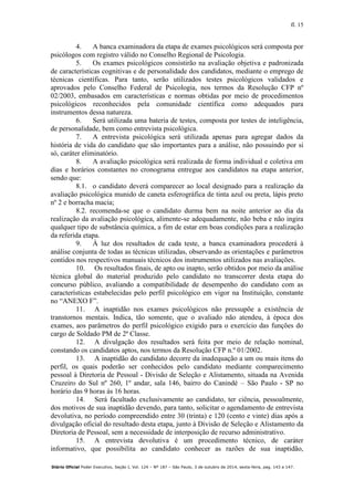 fl. 15
Diário Oficial Poder Executivo, Seção I, Vol. 124 – Nº 187 – São Paulo, 3 de outubro de 2014, sexta-feira, pag. 143 a 147.
4. A banca examinadora da etapa de exames psicológicos será composta por
psicólogos com registro válido no Conselho Regional de Psicologia.
5. Os exames psicológicos consistirão na avaliação objetiva e padronizada
de características cognitivas e de personalidade dos candidatos, mediante o emprego de
técnicas científicas. Para tanto, serão utilizados testes psicológicos validados e
aprovados pelo Conselho Federal de Psicologia, nos termos da Resolução CFP nº
02/2003, embasados em características e normas obtidas por meio de procedimentos
psicológicos reconhecidos pela comunidade científica como adequados para
instrumentos dessa natureza.
6. Será utilizada uma bateria de testes, composta por testes de inteligência,
de personalidade, bem como entrevista psicológica.
7. A entrevista psicológica será utilizada apenas para agregar dados da
história de vida do candidato que são importantes para a análise, não possuindo por si
só, caráter eliminatório.
8. A avaliação psicológica será realizada de forma individual e coletiva em
dias e horários constantes no cronograma entregue aos candidatos na etapa anterior,
sendo que:
8.1. o candidato deverá comparecer ao local designado para a realização da
avaliação psicológica munido de caneta esferográfica de tinta azul ou preta, lápis preto
nº 2 e borracha macia;
8.2. recomenda-se que o candidato durma bem na noite anterior ao dia da
realização da avaliação psicológica, alimente-se adequadamente, não beba e não ingira
qualquer tipo de substância química, a fim de estar em boas condições para a realização
da referida etapa.
9. À luz dos resultados de cada teste, a banca examinadora procederá à
análise conjunta de todas as técnicas utilizadas, observando as orientações e parâmetros
contidos nos respectivos manuais técnicos dos instrumentos utilizados nas avaliações.
10. Os resultados finais, de apto ou inapto, serão obtidos por meio da análise
técnica global do material produzido pelo candidato no transcorrer desta etapa do
concurso público, avaliando a compatibilidade de desempenho do candidato com as
características estabelecidas pelo perfil psicológico em vigor na Instituição, constante
no “ANEXO F”.
11. A inaptidão nos exames psicológicos não pressupõe a existência de
transtornos mentais. Indica, tão somente, que o avaliado não atendeu, à época dos
exames, aos parâmetros do perfil psicológico exigido para o exercício das funções do
cargo de Soldado PM de 2ª Classe.
12. A divulgação dos resultados será feita por meio de relação nominal,
constando os candidatos aptos, nos termos da Resolução CFP n.º 01/2002.
13. A inaptidão do candidato decorre da inadequação a um ou mais itens do
perfil, os quais poderão ser conhecidos pelo candidato mediante comparecimento
pessoal à Diretoria de Pessoal - Divisão de Seleção e Alistamento, situada na Avenida
Cruzeiro do Sul nº 260, 1º andar, sala 146, bairro do Canindé – São Paulo - SP no
horário das 9 horas às 16 horas.
14. Será facultado exclusivamente ao candidato, ter ciência, pessoalmente,
dos motivos de sua inaptidão devendo, para tanto, solicitar o agendamento de entrevista
devolutiva, no período compreendido entre 30 (trinta) e 120 (cento e vinte) dias após a
divulgação oficial do resultado desta etapa, junto à Divisão de Seleção e Alistamento da
Diretoria de Pessoal, sem a necessidade de interposição de recurso administrativo.
15. A entrevista devolutiva é um procedimento técnico, de caráter
informativo, que possibilita ao candidato conhecer as razões de sua inaptidão,
 