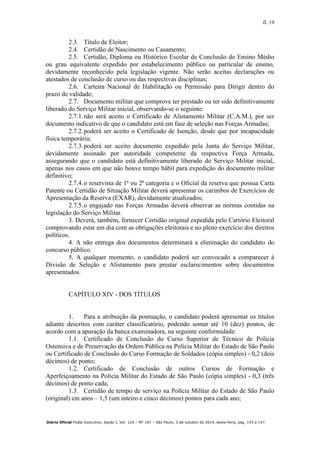 fl. 19
Diário Oficial Poder Executivo, Seção I, Vol. 124 – Nº 187 – São Paulo, 3 de outubro de 2014, sexta-feira, pag. 143 a 147.
2.3. Título de Eleitor;
2.4. Certidão de Nascimento ou Casamento;
2.5. Certidão, Diploma ou Histórico Escolar de Conclusão do Ensino Médio
ou grau equivalente expedido por estabelecimento público ou particular de ensino,
devidamente reconhecido pela legislação vigente. Não serão aceitas declarações ou
atestados de conclusão de curso ou das respectivas disciplinas;
2.6. Carteira Nacional de Habilitação ou Permissão para Dirigir dentro do
prazo de validade;
2.7. Documento militar que comprove ter prestado ou ter sido definitivamente
liberado do Serviço Militar inicial, observando-se o seguinte:
2.7.1.não será aceito o Certificado de Alistamento Militar (C.A.M.), por ser
documento indicativo de que o candidato está em fase de seleção nas Forças Armadas;
2.7.2.poderá ser aceito o Certificado de Isenção, desde que por incapacidade
física temporária;
2.7.3.poderá ser aceito documento expedido pela Junta do Serviço Militar,
devidamente assinado por autoridade competente da respectiva Força Armada,
assegurando que o candidato está definitivamente liberado do Serviço Militar inicial,
apenas nos casos em que não houve tempo hábil para expedição do documento militar
definitivo;
2.7.4.o reservista de 1ª ou 2ª categoria e o Oficial da reserva que possua Carta
Patente ou Certidão de Situação Militar deverá apresentar os carimbos de Exercícios de
Apresentação da Reserva (EXAR), devidamente atualizados;
2.7.5.o engajado nas Forças Armadas deverá observar as normas contidas na
legislação do Serviço Militar.
3. Deverá, também, fornecer Certidão original expedida pelo Cartório Eleitoral
comprovando estar em dia com as obrigações eleitorais e no pleno exercício dos direitos
políticos.
4. A não entrega dos documentos determinará a eliminação do candidato do
concurso público.
5. A qualquer momento, o candidato poderá ser convocado a comparecer à
Divisão de Seleção e Alistamento para prestar esclarecimentos sobre documentos
apresentados.
CAPÍTULO XIV - DOS TÍTULOS
1. Para a atribuição da pontuação, o candidato poderá apresentar os títulos
adiante descritos com caráter classificatório, podendo somar até 10 (dez) pontos, de
acordo com a apuração da banca examinadora, na seguinte conformidade:
1.1. Certificado de Conclusão do Curso Superior de Técnico de Polícia
Ostensiva e de Preservação da Ordem Pública na Polícia Militar do Estado de São Paulo
ou Certificado de Conclusão do Curso Formação de Soldados (cópia simples) - 0,2 (dois
décimos) de ponto;
1.2. Certificado de Conclusão de outros Cursos de Formação e
Aperfeiçoamento na Polícia Militar do Estado de São Paulo (cópia simples) - 0,3 (três
décimos) de ponto cada;
1.3. Certidão de tempo de serviço na Polícia Militar do Estado de São Paulo
(original) em anos – 1,5 (um inteiro e cinco décimos) pontos para cada ano;
 