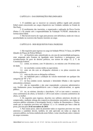 fl. 2
Diário Oficial Poder Executivo, Seção I, Vol. 124 – Nº 187 – São Paulo, 3 de outubro de 2014, sexta-feira, pag. 143 a 147.
CAPÍTULO I - DAS DISPOSIÇÕES PRELIMINARES
1. O candidato que se inscrever no concurso público regido pelo presente
Edital estará concorrendo aos cargos disponíveis nas Unidades sediadas no Estado de
São Paulo.
2. O recebimento das inscrições, a organização e aplicação da Prova Escrita
(Partes I e II) estarão sob a responsabilidade da Fundação VUNESP, obedecidas às
normas deste Edital.
3. Não haverá reserva de vagas para pessoas com deficiência, tendo em vista as
peculiaridades no exercício das funções inerentes ao cargo.
CAPÍTULO II - DOS REQUISITOS PARA INGRESSO
1. São requisitos para ingresso no cargo de Soldado PM de 2ª Classe, do QPPM
(Quadro de Praças de Polícia Militar):
1.1. ser brasileiro nato, naturalizado ou, em caso de nacionalidade portuguesa,
estar amparado pelo Estatuto de Igualdade entre brasileiros e portugueses, com
reconhecimento do gozo de direitos políticos, nos termos do artigo 12, § 1º, da
Constituição Federal;
1.2. contar, no mínimo, com 18 (dezoito) e, no máximo com 30 (trinta) anos
de idade;
1.3. ter concluído o ensino médio ou equivalente;
1.4. estar em dia com as obrigações eleitorais e no pleno exercício dos
direitos políticos;
1.5. estar em dia com as obrigações militares;
1.6. ser habilitado para a condução de veículo motorizado em qualquer das
categorias de “B” a “E”;
1.7. ter boa conduta social, reputação e idoneidade ilibadas e não registrar
antecedentes criminais;
1.8. não ter respondido e não estar respondendo a processo administrativo
cujo fundamento possa incompatibilizá-lo com a função policial-militar, se agente
público;
1.9. ter, no mínimo, descalço e descoberto, 1,65 m (um metro e sessenta e
cinco centímetros) de altura, se homem e 1,60 m (um metro e sessenta centímetros) de
altura, se mulher.
2. Os requisitos para ingresso, descritos nos subitens anteriores deverão ser
comprovados, mediante entrega dos respectivos documentos necessários, nas etapas do
concurso público referentes à Investigação Social e Análise de Documentos e Títulos,
sendo que os requisitos previstos nos subitens 1.2. a 1.6. tomarão por base a data de
posse, prevista para 24 de novembro de 2015.
3. Para tomar posse, além de preencher todos os requisitos previstos nos itens
anteriores o candidato deverá, também, ter sido aprovado em todas as etapas do
concurso público, na forma estabelecida neste Edital, e estar classificado entre o número
de cargos existentes.
 