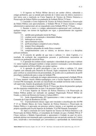 fl. 21
Diário Oficial Poder Executivo, Seção I, Vol. 124 – Nº 187 – São Paulo, 3 de outubro de 2014, sexta-feira, pag. 143 a 147.
1. O ingresso na Polícia Militar dar-se-á em caráter efetivo, submetido a
estágio probatório, que se estende pelo período de 2 (dois) anos de efetivo exercício e
terá início com a matrícula no Curso Superior de Técnico de Polícia Ostensiva e
Preservação da Ordem Pública na graduação de Soldado PM de 2ª Classe.
2. Concluído o Curso Superior de Técnico de Polícia Ostensiva e Preservação
da Ordem Pública com aproveitamento, o Soldado PM de 2ª Classe iniciará o estágio
administrativo-operacional, até ser enquadrado como Soldado PM de 1ª Classe.
3. Durante o curso e o estágio administrativo-operacional será verificado, a
qualquer tempo, nos termos da legislação em vigor, o preenchimento dos seguintes
requisitos:
3.1. aptidão para graduação inicial de Praça;
3.2. conduta social, reputação e idoneidade ilibadas;
3.3. dedicação ao serviço;
3.4. aproveitamento escolar;
3.5. perfil psicológico compatível com a função;
3.6. preparo físico adequado;
3.7. condições adequadas de saúde física e mental;
3.8. comprometimento com os valores, os deveres éticos e a disciplina
policiais-militares.
4. O conceito de aptidão de que trata o subitem 3.1. deste Capítulo, é o
resultado da avaliação das competências pessoais e profissionais necessárias ao
exercício na graduação inicial de Praça.
5. A apuração da conduta social, reputação e idoneidade de que trata o subitem
3.2. deste Capítulo abrangerá também o tempo anterior à nomeação e será efetuada por
órgão competente da Polícia Militar, em caráter sigiloso.
6. A apuração do perfil psicológico a que se refere o subitem 3.5. deste
Capítulo será efetuada pela Diretoria de Pessoal, órgão competente da Polícia Militar
para verificar as características de personalidade, de acordo com os parâmetros de perfil
psicológico estabelecido para o cargo de Soldado PM.
7. Durante a realização do estágio administrativo-operacional o Soldado PM de
2ª Classe manterá vínculo didático-pedagógico com a Escola Superior de Soldados -
Coronel PM Assumpção, devendo ser classificado em unidade territorial onde exercerá,
sob supervisão, funções da graduação inicial de Praça.
8. Será exonerado o Soldado PM de 2ª Classe que deixar de preencher qualquer
um dos requisitos estabelecidos no item 3 do presente Capítulo.
9. O Curso Superior de Técnico de Polícia Ostensiva e de Preservação da
Ordem Pública poderá ser realizado em qualquer Organização Policial Militar do
Estado, a critério da Diretoria de Ensino e Cultura (DEC):
9.1. Serão disponibilizadas 425 (quatrocentas e vinte e cinco) vagas para o
Comando do Corpo de Bombeiros (CCB);
9.2. O preenchimento dessas vagas está vinculado à classificação dos Sd PM
2ª Cl no Módulo Básico do Curso Superior de Polícia Ostensiva e Preservação da
Ordem Pública e à aprovação em processo seletivo interno, a ser regulado por norma
própria expedida pela Escola Superior de Soldados "Cel PM Eduardo Assumpção".
10. Após a conclusão do Curso Superior de Técnico de Polícia Ostensiva e de
Preservação da Ordem Pública, o Comandante da Unidade em que o Soldado PM de 2ª
Classe realizou o Módulo Especializado o apresentará à Unidade na qual irá servir,
podendo pleitear movimentação após a permanência por um período mínimo de 2 (dois)
anos, ressalvada a movimentação por conveniência e oportunidade da Administração
 