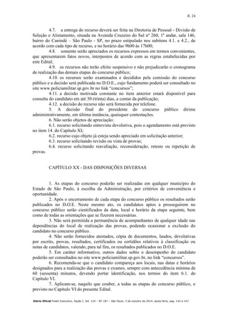 fl. 24
Diário Oficial Poder Executivo, Seção I, Vol. 124 – Nº 187 – São Paulo, 3 de outubro de 2014, sexta-feira, pag. 143 a 147.
4.7. a entrega do recurso deverá ser feita na Diretoria de Pessoal - Divisão de
Seleção e Alistamento, situada na Avenida Cruzeiro do Sul nº 260, 1º andar, sala 146,
bairro do Canindé – São Paulo - SP, no prazo estipulado nos subitens 4.1. e 4.2., de
acordo com cada tipo de recurso, e no horário das 9h00 às 17h00;
4.8. somente serão apreciados os recursos expressos em termos convenientes,
que apresentarem fatos novos, interpostos de acordo com as regras estabelecidas por
este Edital;
4.9. os recursos não terão efeito suspensivo e não prejudicarão o cronograma
de realização das demais etapas do concurso público;
4.10. os recursos serão examinados e decididos pela comissão do concurso
público e a decisão será publicada no D.O.E., cujo fundamento poderá ser consultado no
site www.policiamilitar.sp.gov.br no link “concursos”;
4.11. a decisão motivada constante no item anterior estará disponível para
consulta do candidato em até 30 (trinta) dias, a contar da publicação;
4.12. a decisão do recurso não será fornecida por telefone.
5. A decisão final do presidente do concurso público dirime
administrativamente, em última instância, quaisquer contestações.
6. Não serão objetos de apreciação:
6.1. recurso solicitando entrevista devolutiva, pois o agendamento está previsto
no item 14. do Capítulo XI;
6.2. recurso cujo objeto já esteja sendo apreciado em solicitação anterior;
6.3. recurso solicitando revisão ou vista de provas;
6.4. recurso solicitando reavaliação, reconsideração, reteste ou repetição de
provas.
CAPÍTULO XX - DAS DISPOSIÇÕES DIVERSAS
1. As etapas do concurso poderão ser realizadas em qualquer município do
Estado de São Paulo, à escolha da Administração, por critérios de conveniência e
oportunidade.
2. Após o encerramento de cada etapa do concurso público os resultados serão
publicados no D.O.E. Neste mesmo ato, os candidatos aptos a prosseguirem no
concurso público serão cientificados da data, local e horário da etapa seguinte, bem
como de todas as orientações que se fizerem necessárias.
3. Não será permitida a permanência de acompanhantes de qualquer idade nas
dependências do local de realização das provas, podendo ocasionar a exclusão do
candidato no concurso público.
4. Não serão fornecidos atestados, cópia de documentos, laudos, devolutivas
por escrito, provas, resultados, certificados ou certidões relativos à classificação ou
notas de candidatos, valendo, para tal fim, os resultados publicados no D.O.E.
5. Em caráter informativo, outros dados sobre o desempenho do candidato
poderão ser consultados no site www.policiamilitar.sp.gov.br, no link “concursos”.
6. Recomenda-se que o candidato compareça aos locais, nas datas e horários
designados para a realização das provas e exames, sempre com antecedência mínima de
60 (sessenta) minutos, devendo portar identificação, nos termos do item 6.1. do
Capítulo VI.
7. Aplicam-se, naquilo que couber, a todas as etapas do concurso público, o
previsto no Capítulo VI do presente Edital.
 