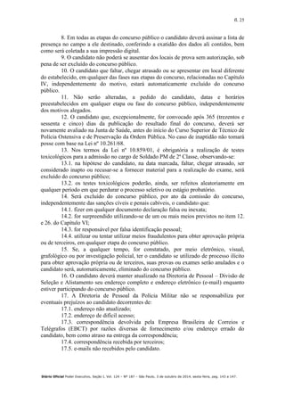 fl. 25
Diário Oficial Poder Executivo, Seção I, Vol. 124 – Nº 187 – São Paulo, 3 de outubro de 2014, sexta-feira, pag. 143 a 147.
8. Em todas as etapas do concurso público o candidato deverá assinar a lista de
presença no campo a ele destinado, conferindo a exatidão dos dados ali contidos, bem
como será coletada a sua impressão digital.
9. O candidato não poderá se ausentar dos locais de prova sem autorização, sob
pena de ser excluído do concurso público.
10. O candidato que faltar, chegar atrasado ou se apresentar em local diferente
do estabelecido, em qualquer das fases nas etapas do concurso, relacionadas no Capítulo
IV, independentemente do motivo, estará automaticamente excluído do concurso
público.
11. Não serão alteradas, a pedido do candidato, datas e horários
preestabelecidos em qualquer etapa ou fase do concurso público, independentemente
dos motivos alegados.
12. O candidato que, excepcionalmente, for convocado após 365 (trezentos e
sessenta e cinco) dias da publicação do resultado final do concurso, deverá ser
novamente avaliado na Junta de Saúde, antes do início do Curso Superior de Técnico de
Polícia Ostensiva e de Preservação da Ordem Pública. No caso de inaptidão não tomará
posse com base na Lei nº 10.261/68.
13. Nos termos da Lei nº 10.859/01, é obrigatória a realização de testes
toxicológicos para a admissão no cargo de Soldado PM de 2ª Classe, observando-se:
13.1. na hipótese do candidato, na data marcada, faltar, chegar atrasado, ser
considerado inapto ou recusar-se a fornecer material para a realização do exame, será
excluído do concurso público;
13.2. os testes toxicológicos poderão, ainda, ser refeitos aleatoriamente em
qualquer período em que perdurar o processo seletivo ou estágio probatório.
14. Será excluído do concurso público, por ato da comissão do concurso,
independentemente das sanções cíveis e penais cabíveis, o candidato que:
14.1. fizer em qualquer documento declaração falsa ou inexata;
14.2. for surpreendido utilizando-se de um ou mais meios previstos no item 12.
e 26. do Capítulo VI;
14.3. for responsável por falsa identificação pessoal;
14.4. utilizar ou tentar utilizar meios fraudulentos para obter aprovação própria
ou de terceiros, em qualquer etapa do concurso público.
15. Se, a qualquer tempo, for constatado, por meio eletrônico, visual,
grafológico ou por investigação policial, ter o candidato se utilizado de processo ilícito
para obter aprovação própria ou de terceiros, suas provas ou exames serão anulados e o
candidato será, automaticamente, eliminado do concurso público.
16. O candidato deverá manter atualizado na Diretoria de Pessoal – Divisão de
Seleção e Alistamento seu endereço completo e endereço eletrônico (e-mail) enquanto
estiver participando do concurso público.
17. A Diretoria de Pessoal da Polícia Militar não se responsabiliza por
eventuais prejuízos ao candidato decorrentes de:
17.1. endereço não atualizado;
17.2. endereço de difícil acesso;
17.3. correspondência devolvida pela Empresa Brasileira de Correios e
Telégrafos (EBCT) por razões diversas de fornecimento e/ou endereço errado do
candidato, bem como atraso na entrega da correspondência;
17.4. correspondência recebida por terceiros;
17.5. e-mails não recebidos pelo candidato.
 