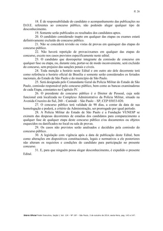fl. 26
Diário Oficial Poder Executivo, Seção I, Vol. 124 – Nº 187 – São Paulo, 3 de outubro de 2014, sexta-feira, pag. 143 a 147.
18. É de responsabilidade do candidato o acompanhamento das publicações no
D.O.E. referentes ao concurso público, não podendo alegar qualquer tipo de
desconhecimento.
19. Somente serão publicados os resultados dos candidatos aptos.
20. O candidato considerado inapto em qualquer das etapas ou exames estará
definitivamente excluído do concurso público.
21. Não se concederá revisão ou vistas de provas em quaisquer das etapas do
concurso público.
22. Não haverá repetição de provas/exames em qualquer das etapas do
concurso, exceto nos casos previstos especificamente neste edital.
23. O candidato que desrespeitar integrante da comissão de concurso em
qualquer fase ou etapa, ou, durante esta, portar-se de modo inconveniente, será excluído
do concurso, sem prejuízo das sanções penais e cíveis.
24. Toda menção a horário neste Edital e em outro ato dele decorrente terá
como referência o horário oficial de Brasília e somente serão considerados os feriados
nacionais, do Estado de São Paulo e do município de São Paulo.
25. Será designada pelo Comandante Geral da Polícia Militar do Estado de São
Paulo, comissão responsável pelo concurso público, bem como as bancas examinadoras
de cada Etapa, constantes no Capítulo IV.
26. O presidente do concurso público é o Diretor de Pessoal, cuja sede
funcional está localizada no Complexo Administrativo da Polícia Militar, situado na
Avenida Cruzeiro do Sul, 260 – Canindé – São Paulo – SP, CEP 03033-020.
27. O concurso público terá validade de 90 dias, a contar da data de sua
homologação e poderá, a critério da Administração, ser prorrogado por igual período.
28. A Polícia Militar do Estado de São Paulo e a Fundação VUNESP se
eximem das despesas decorrentes de estadias dos candidatos para comparecimento a
qualquer fase de qualquer etapa deste concurso público e/ou documentos ou objetos
esquecidos ou danificados no local ou sala de provas.
29. Os casos não previstos serão analisados e decididos pela comissão do
concurso público.
30. A legislação com vigência após a data de publicação deste Edital, bem
como alterações em dispositivos constitucionais, legais e normativos a ele posteriores
não alteram os requisitos e condições do candidato para participação no presente
concurso.
31. E, para que ninguém possa alegar desconhecimento, é expedido o presente
Edital.
 