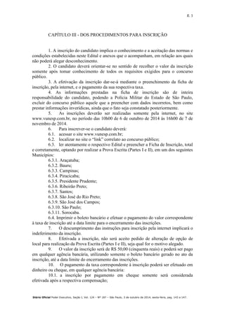 fl. 3
Diário Oficial Poder Executivo, Seção I, Vol. 124 – Nº 187 – São Paulo, 3 de outubro de 2014, sexta-feira, pag. 143 a 147.
CAPÍTULO III - DOS PROCEDIMENTOS PARA INSCRIÇÃO
1. A inscrição do candidato implica o conhecimento e a aceitação das normas e
condições estabelecidas neste Edital e anexos que o acompanham, em relação aos quais
não poderá alegar desconhecimento.
2. O candidato deverá orientar-se no sentido de recolher o valor da inscrição
somente após tomar conhecimento de todos os requisitos exigidos para o concurso
público.
3. A efetivação da inscrição dar-se-á mediante o preenchimento da ficha de
inscrição, pela internet, e o pagamento da sua respectiva taxa.
4. As informações prestadas na ficha de inscrição são de inteira
responsabilidade do candidato, podendo a Polícia Militar do Estado de São Paulo,
excluir do concurso público aquele que a preencher com dados incorretos, bem como
prestar informações inverídicas, ainda que o fato seja constatado posteriormente.
5. As inscrições deverão ser realizadas somente pela internet, no site
www.vunesp.com.br, no período das 10h00 de 6 de outubro de 2014 às 16h00 de 7 de
novembro de 2014.
6. Para inscrever-se o candidato deverá:
6.1. acessar o site www.vunesp.com.br;
6.2. localizar no site o “link” correlato ao concurso público;
6.3. ler atentamente o respectivo Edital e preencher a Ficha de Inscrição, total
e corretamente, optando por realizar a Prova Escrita (Partes I e II), em um dos seguintes
Municípios:
6.3.1. Araçatuba;
6.3.2. Bauru;
6.3.3. Campinas;
6.3.4. Piracicaba;
6.3.5. Presidente Prudente;
6.3.6. Ribeirão Preto;
6.3.7. Santos;
6.3.8. São José do Rio Preto;
6.3.9. São José dos Campos;
6.3.10. São Paulo;
6.3.11. Sorocaba.
6.4. Imprimir o boleto bancário e efetuar o pagamento do valor correspondente
à taxa de inscrição até a data limite para o encerramento das inscrições.
7. O descumprimento das instruções para inscrição pela internet implicará o
indeferimento da inscrição.
8. Efetivada a inscrição, não será aceito pedido de alteração de opção de
local para realização da Prova Escrita (Partes I e II), seja qual for o motivo alegado.
9. O valor da inscrição será de R$ 50,00 (cinquenta reais) e poderá ser pago
em qualquer agência bancária, utilizando somente o boleto bancário gerado no ato da
inscrição, até a data limite do encerramento das inscrições.
10. O pagamento da taxa correspondente à inscrição poderá ser efetuado em
dinheiro ou cheque, em qualquer agência bancária:
10.1. a inscrição por pagamento em cheque somente será considerada
efetivada após a respectiva compensação;
 