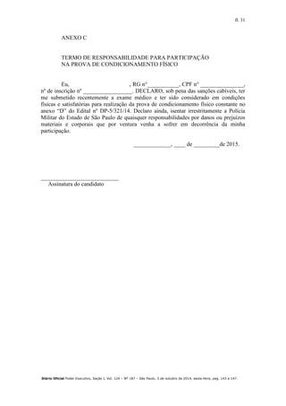 fl. 31
Diário Oficial Poder Executivo, Seção I, Vol. 124 – Nº 187 – São Paulo, 3 de outubro de 2014, sexta-feira, pag. 143 a 147.
ANEXO C
TERMO DE RESPONSABILIDADE PARA PARTICIPAÇÃO
NA PROVA DE CONDICIONAMENTO FÍSICO
Eu, , RG n°___________, CPF n° _______________,
nº de inscrição nº _________________. DECLARO, sob pena das sanções cabíveis, ter
me submetido recentemente a exame médico e ter sido considerado em condições
físicas e satisfatórias para realização da prova de condicionamento físico constante no
anexo “D” do Edital nº DP-5/321/14. Declaro ainda, isentar irrestritamente a Polícia
Militar do Estado de São Paulo de quaisquer responsabilidades por danos ou prejuízos
materiais e corporais que por ventura venha a sofrer em decorrência da minha
participação.
_____________, ____ de _________de 2015.
___________________________
Assinatura do candidato
 