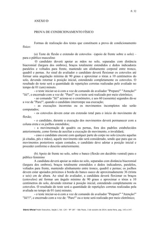 fl. 32
Diário Oficial Poder Executivo, Seção I, Vol. 124 – Nº 187 – São Paulo, 3 de outubro de 2014, sexta-feira, pag. 143 a 147.
ANEXO D
PROVA DE CONDICIONAMENTO FÍSICO
Formas de realização dos testes que constituem a prova de condicionamento
físico:
(a) Teste de flexão e extensão de cotovelos –(apoio de frente sobre o solo) –
para o público masculino
O candidato deverá apoiar as mãos no solo, separadas com distância
biacromial (largura dos ombros), braços totalmente estendidos e dedos indicadores
paralelos e voltados para frente, mantendo um alinhamento corporal entre tronco,
quadril e pernas. Ao sinal do avaliador o candidato deverá flexionar os cotovelos até
formar uma angulação mínima de 90 graus e aproximar o tórax a 10 centímetros do
solo, devendo retornar à posição inicial, estendendo completamente os cotovelos. O
resultado do teste será a quantidade de repetições corretas realizadas pelo avaliado no
tempo de 01 (um) minuto.
- o teste iniciar-se-á com a voz de comando do avaliador "Prepara!" "Atenção!"
"Já!", e encerrado com a voz de: "Pare!" ou o teste será realizado por meio eletrônico;
- ao comando "Já!" aciona-se o cronômetro, e aos 60 (sessenta) segundos dá-se
a voz de "Pare!", quando o candidato interrompe sua execução;
- as execuções incorretas ou os movimentos incompletos não serão
computados;
- os cotovelos devem estar em extensão total para o início do movimento de
flexão;
- o candidato, durante a execução dos movimentos deverá permanecer com a
coluna ereta e os joelhos estendidos;
- a movimentação de quadris ou pernas, fora dos padrões estabelecidos
anteriormente, como forma de auxiliar a execução do movimento, o invalidará;
- caso o candidato encoste com qualquer parte do corpo no solo (exceto aquelas
já citadas, pés e mãos), aquele movimento não será considerado, sendo que para que os
movimentos posteriores sejam contados, o candidato deve adotar a posição inicial e
proceder conforme o descrito anteriormente.
(b) Apoio de frente no solo, sobre o banco (flexão em decúbito ventral) para o
público feminino
A candidata deverá apoiar as mãos no solo, separadas com distância biacromial
(largura dos ombros), braços totalmente estendidos e dedos indicadores, paralelos,
voltados para frente, mantendo alinhamento entre tronco, quadril e pernas; os joelhos
devem estar apoiados próximos à borda do banco sueco de aproximadamente 36 (trinta
e seis) cm de altura. Ao sinal do avaliador, a candidata deverá flexionar os braços
(cotovelos) até formar um ângulo mínimo de 90 graus e aproximar o tórax a 10
centímetros do solo, devendo retornar à posição inicial, estendendo completamente os
cotovelos. O resultado do teste será a quantidade de repetições corretas realizadas pela
avaliada no tempo de 01 (um) minuto;
- o teste iniciar-se-á com a voz de comando do avaliador "Prepara!" "Atenção!"
"Já!!!", e encerrado com a voz de: "Pare!" ou o teste será realizado por meio eletrônico;
 