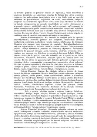 fl. 37
Diário Oficial Poder Executivo, Seção I, Vol. 124 – Nº 187 – São Paulo, 3 de outubro de 2014, sexta-feira, pag. 143 a 147.
ou motoras (paresias ou paralisias flácidas ou espásticas); lesões musculares e
tendinosas (congênitas ou adquiridas); sequelas de fraturas dos vários segmentos
corpóreos com deformidades incompatíveis com a boa função atual do aparelho
locomotor ou potencialmente prejudiciais no futuro; deformidades complexas
congênitas ou adquiridas não especificadas acima; lesões ósteo-articulares não tratadas
ou tratadas cirurgicamente no passado: instabilidades do ombro (glenoumerais e
acromioclaviculares), instabilidades do joelho, lesões meniscais, lesões condrais do
joelho, instabilidades de patela, instabilidades do tornozelo e outras lesões articulares
potencialmente mórbidas, ainda que o candidato esteja em boas condições físicas no
momento do exame de seleção. Tumores benignos/malignos deste sistema, amputações
parciais ou totais de membros ou segmentos, cirúrgicas ou traumáticas;
Sistema Cardiorrespiratório: Má formação de qualquer parte do aparelho
cardiorrespiratório, anomalias genéticas e/ou congênitas. Insuficiência cardíaca,
insuficiência coronariana, insuficiência valvular cardíaca. Infarto agudo do miocárdio.
Bloqueios e/ou qualquer outro transtorno da condução. Retrações/abaulamentos
torácicos. Sopros cardíacos. Arritmias cardíacas. Lesões valvulares. Doença reumática
cardíaca. Doença hipertensiva (essencial ou secundária). Hipotensão. Insuficiência
respiratória de qualquer etiologia. Asma, bronquite. Cicatrizes operatórias tóraco-
cardíacas que impeçam e/ou dificultem o exercício da função de Policial Militar ou
mesmo a execução de qualquer exercício necessário para o aprimoramento físico.
Endocardites, miocardites, pericardites. Infecções agudas ou crônicas (e/ou suas
sequelas) das vias aéreas em qualquer porção. Enfisema pulmonar. Doença pulmonar
obstrutiva crônica, bronquectasias, pneumoconioses, pneumonites, edema pulmonar.
Afecções necróticas/supurativas e abscessos das vias aéreas superiores e inferiores.
Doenças da pleura. Doenças infectocontagiosas. Antecedentes de pneumotórax e/ou
derrame pleural. Traqueostomias. Tumores benignos/malignos deste sistema;
Sistema Digestivo: Doenças das glândulas salivares, doenças da língua,
doenças dos lábios e mucosa oral. Doenças do esôfago, varizes esofagianas, esofagites,
doenças gástricas, úlcera gástrica, ulcera bulbar/duodenal. Hérnias e eventrações
primárias e/ou rescidivadas. Enterites e colites (colite ulcerativa, Crohn). Transtornos
vasculares dos intestinos. Íleo paralítico. Pólipos intestinais. Fissura, fístulas e abscessos
anoretais. Insuficiências hepáticas de qualquer etiologia. Hepatomegalia. Síndromes
ictéricas. Etilismo. Fibrose/cirrose hepáticas. Ascites com qualquer volume.
Pancreatites. Verminoses sem tratamento. Síndromes de má-absorção intestinal.
Cicatrizes de laparotomia. Tumores benignos/malignos deste sistema;
Pele e anexos: Infecções agudas e crônicas, impetigo, linfadenite,
hidrosadenite. Pênfigo, Lupus, afecções bolhosas de origem patológica. Eritema
nodoso. Sequelas de radioterapia. Sequelas de queimaduras de qualquer parte do corpo
humano, que impeça e/ou dificulte o exercício da função Policial Militar ou ainda a
execução de qualquer exercício necessário para o aprimoramento físico. Dermatites de
contato de qualquer parte do corpo humano que impeçam e/ou dificultem o exercício da
função de Policial Militar ou mesmo a execução de qualquer exercício necessário para o
aprimoramento físico. Tumores malignos/benignos deste sistema;
Sistema Urogenital Masculino: Hipospádia, epispádia, estenose de meato
uretral, criptorquidia, hidrocele, varicocele, ausência/atrofia testicular uni/bilateral,
hipogonadismo, doenças sexualmente transmissíveis, hidronefrose, cálculos do sistema
urinário, hematúria, leucocitúria, insuficiência renal, elevação dos valores laboratoriais
de ureia e creatinina, cicatrizes de lombotomia. Orquites, epididimites. Patologias renais
funcionais. Alterações congênitas/genéticas do sistema urogenital funcionais e/ou
anatômicas. Tumores benignos/malignos deste sistema;
 