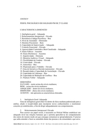 fl. 39
Diário Oficial Poder Executivo, Seção I, Vol. 124 – Nº 187 – São Paulo, 3 de outubro de 2014, sexta-feira, pag. 143 a 147.
ANEXO F
PERFIL PSICOLÓGICO DO SOLDADO PM DE 2ª CLASSE
CARACTERISTICA-DIMENSÃO
1. Inteligência geral – Adequada
2. Relacionamento Interpessoal – Elevado
3. Resistência à fadiga Psicofísica – Boa
4. Nível de Ansiedade – Diminuído
5. Domínio Psicomotor – Bom
6. Capacidade de Improvisação – Adequada
7. Controle Emocional – Elevado
8. Agressividade Controlada e Bem Canalizada – Adequada
9. Sinais Fóbicos – Ausentes
10. Sinais Disrítmicos – Ausentes
11. Impulsividade – Diminuta
12. Memória Auditiva e Visual – Adequada
13. Flexibilidade de Conduta – Elevada
14. Criatividade – Elevada
15. Autocrítica – Boa
16. Disposição para o Trabalho – Elevada
17. Grau de Iniciativa e Decisão (autonomia) – Elevado
18. Receptividade e Capacidade de Assimilação – Elevada
19. Capacidade de Liderança – Boa
20. Capacidade de Mediação de Conflitos – Boa
21. Fluência Verbal – Adequada
DIMENSÕES
ELEVADO – muito acima dos níveis medianos;
BOM – acima dos níveis medianos;
ADEQUADO – dentro do níveis medianos;
DIMINUÍDO – abaixo dos níveis medianos;
AUSENTE – não apresenta as características elencadas.
1. Inteligência Geral: Adequada
Grau de inteligência geral (fator G) dentro de faixa mediana padronizada para a
análise, aliado à receptividade para incorporar novos conhecimentos e reestruturar
conceitos já estabelecidos, a fim de dirigir adequadamente seu comportamento.
2. Relacionamento Interpessoal: Elevado
Para exercer seu papel social, é necessário ao Policial Militar estabelecer um
adequado nível nas relações humanas que o permita aperceber-se do comportamento
dos outros do mesmo modo em que consegue comunicar-se apropriadamente. É preciso
que saiba entender e fazer-se entendido diante das pessoas e da comunidade a que serve.
 