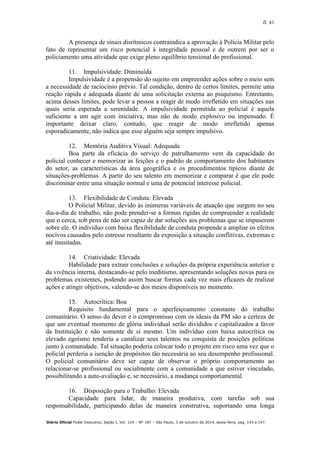 fl. 41
Diário Oficial Poder Executivo, Seção I, Vol. 124 – Nº 187 – São Paulo, 3 de outubro de 2014, sexta-feira, pag. 143 a 147.
A presença de sinais disrítmicos contraindica a aprovação à Polícia Militar pelo
fato de representar um risco potencial à integridade pessoal e de outrem por ser o
policiamento uma atividade que exige pleno equilíbrio tensional do profissional.
11. Impulsividade: Diminuída
Impulsividade é a propensão do sujeito em empreender ações sobre o meio sem
a necessidade de raciocínio prévio. Tal condição, dentro de certos limites, permite uma
reação rápida e adequada diante de uma solicitação externa ao psiquismo. Entretanto,
acima desses limites, pode levar a pessoa a reagir de modo irrefletido em situações nas
quais seria esperada a serenidade. A impulsividade permitida ao policial é aquela
suficiente a um agir com iniciativa, mas não de modo explosivo ou impensado. É
importante deixar claro, contudo, que reagir de modo irrefletido apenas
esporadicamente, não indica que esse alguém seja sempre impulsivo.
12. Memória Auditiva Visual: Adequada
Boa parte da eficácia do serviço de patrulhamento vem da capacidade do
policial conhecer e memorizar as feições e o padrão de comportamento dos habitantes
do setor, as características da área geográfica e os procedimentos típicos diante de
situações-problemas. A partir do seu talento em memorizar e comparar é que ele pode
discriminar entre uma situação normal e uma de potencial interesse policial.
13. Flexibilidade de Conduta: Elevada
O Policial Militar, devido às inúmeras variáveis de atuação que surgem no seu
dia-a-dia de trabalho, não pode prender-se a formas rígidas de compreender a realidade
que o cerca, sob pena de não ser capaz de dar soluções aos problemas que se impuserem
sobre ele. O indivíduo com baixa flexibilidade de conduta propende a ampliar os efeitos
nocivos causados pelo estresse resultante da exposição a situação conflitivas, extremas e
até inusitadas.
14. Criatividade: Elevada
Habilidade para extrair conclusões e soluções da própria experiência anterior e
da vivência interna, destacando-se pelo ineditismo, apresentando soluções novas para os
problemas existentes, podendo assim buscar formas cada vez mais eficazes de realizar
ações e atingir objetivos, valendo-se dos meios disponíveis no momento.
15. Autocrítica: Boa
Requisito fundamental para o aperfeiçoamento constante do trabalho
comunitário. O senso do dever e o compromisso com os ideais da PM são a certeza de
que um eventual momento de glória individual serão divididos e capitalizados a favor
da Instituição e não somente de si mesmo. Um indivíduo com baixa autocrítica ou
elevado egoísmo tenderia a canalizar seus talentos na conquista de posições políticas
junto à comunidade. Tal situação poderia colocar todo o projeto em risco uma vez que o
policial perderia a isenção de propósitos tão necessária ao seu desempenho profissional.
O policial comunitário deve ser capaz de observar o próprio comportamento ao
relacionar-se profissional ou socialmente com a comunidade a que estiver vinculado,
possibilitando a auto-avaliação e, se necessário, a mudança comportamental.
16. Disposição para o Trabalho: Elevada
Capacidade para lidar, de maneira produtiva, com tarefas sob sua
responsabilidade, participando delas de maneira construtiva, suportando uma longa
 