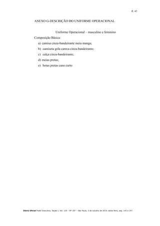 fl. 43
Diário Oficial Poder Executivo, Seção I, Vol. 124 – Nº 187 – São Paulo, 3 de outubro de 2014, sexta-feira, pag. 143 a 147.
ANEXO G-DESCRIÇÃO DO UNIFORME OPERACIONAL
Uniforme Operacional – masculino e feminino
Composição Básica:
a) camisa cinza-bandeirante meia manga;
b) camiseta gola careca cinza-bandeirante;
c) calça cinza-bandeirante;
d) meias pretas;
e) botas pretas cano curto
 