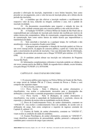 fl. 5
Diário Oficial Poder Executivo, Seção I, Vol. 124 – Nº 187 – São Paulo, 3 de outubro de 2014, sexta-feira, pag. 143 a 147.
proceder à efetivação da inscrição, imprimindo o novo boleto bancário, bem como
proceder ao seu pagamento, com o valor da taxa de inscrição plena, até o último dia do
período das inscrições.
18. o candidato que não efetivar a inscrição mediante o recolhimento do
respectivo valor da taxa, reduzida ou integral, conforme o caso, terá o pedido de
inscrição invalidado.
19. Os documentos encaminhados para requerer a redução da taxa de
inscrição, terão validade somente para este concurso público e não serão devolvidos.
20. A Fundação VUNESP e a Polícia Militar do Estado de São Paulo não se
responsabilizam por solicitação de inscrição pela internet não recebida por motivos de
ordem técnica dos computadores, falhas de comunicação, congestionamento das linhas
de comunicação, bem como outros fatores de ordem técnica que impossibilitem a
transferência de dados.
21. Será cancelada a inscrição se, a qualquer tempo, for verificado o não
atendimento a todos os requisitos fixados neste Edital.
22. A pesquisa para acompanhar a situação da inscrição poderá ser feita no
site www.vunesp.com.br, na página do concurso público, a partir de 3 (três) dias úteis
após o encerramento do período de inscrições. Caso seja detectada falta de informação,
o candidato deverá entrar em contato com o Disque VUNESP pelo telefone: (11) 3874-
6300.
23. O candidato poderá efetuar sua inscrição nos infocentros do Programa
Acessa São Paulo.
24. Informações complementares referentes à inscrição poderão ser obtidas no
site www.vunesp.com.br das 8h00 às 20h00, de segunda-feira a sábado, exceto feriados,
e/ou pelo Disque VUNESP: (11) 3874-6300.
CAPÍTULO IV - DAS ETAPAS DO CONCURSO
1. O concurso público para ingresso na Polícia Militar do Estado de São Paulo,
no cargo inicial de Soldado PM de 2ª Classe, constará de Provas e Títulos e será
composto das seguintes etapas:
1.1. Prova Escrita, conforme segue:
1.1.1. Prova Escrita – Parte I (Objetiva), de caráter eliminatório e
classificatório, visa avaliar o conhecimento necessário para o desempenho das
atribuições e versará sobre o conteúdo programático constante no ANEXO “B”;
1.1.2. Prova Escrita – Parte II (Redação), de caráter eliminatório e
classificatório, visa avaliar a capacidade de fundamentação e conclusão, clareza da
exposição e o domínio da norma culta na modalidade escrita do idioma.
1.2. Prova de Condicionamento Físico, de caráter eliminatório, constante no
“ANEXO D”, visa avaliar o condicionamento físico do candidato, de acordo com as
atribuições do cargo, bem como comprovar o requisito de ingresso constante do
Capítulo II, subitem 1.9;
1.3. Exames de Saúde, de caráter eliminatório, constante no “ANEXO E”,
visam avaliar as condições de saúde do candidato;
1.4. Exames Psicológicos, de caráter eliminatório, constante no “ANEXO F”,
visam identificar características de personalidade, aptidão, potencial e adequação do
candidato para o exercício do cargo a que concorre;
 