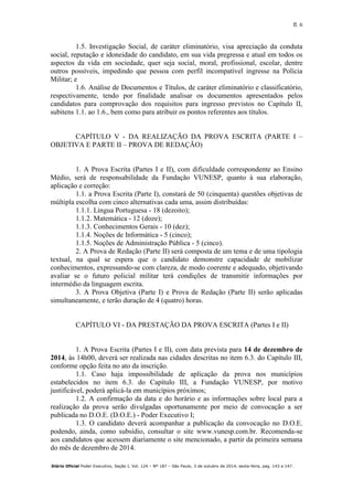 fl. 6
Diário Oficial Poder Executivo, Seção I, Vol. 124 – Nº 187 – São Paulo, 3 de outubro de 2014, sexta-feira, pag. 143 a 147.
1.5. Investigação Social, de caráter eliminatório, visa apreciação da conduta
social, reputação e idoneidade do candidato, em sua vida pregressa e atual em todos os
aspectos da vida em sociedade, quer seja social, moral, profissional, escolar, dentre
outros possíveis, impedindo que pessoa com perfil incompatível ingresse na Polícia
Militar; e
1.6. Análise de Documentos e Títulos, de caráter eliminatório e classificatório,
respectivamente, tendo por finalidade analisar os documentos apresentados pelos
candidatos para comprovação dos requisitos para ingresso previstos no Capítulo II,
subitens 1.1. ao 1.6., bem como para atribuir os pontos referentes aos títulos.
CAPÍTULO V - DA REALIZAÇÃO DA PROVA ESCRITA (PARTE I –
OBJETIVA E PARTE II – PROVA DE REDAÇÃO)
1. A Prova Escrita (Partes I e II), com dificuldade correspondente ao Ensino
Médio, será de responsabilidade da Fundação VUNESP, quanto à sua elaboração,
aplicação e correção:
1.1. a Prova Escrita (Parte I), constará de 50 (cinquenta) questões objetivas de
múltipla escolha com cinco alternativas cada uma, assim distribuídas:
1.1.1. Língua Portuguesa - 18 (dezoito);
1.1.2. Matemática - 12 (doze);
1.1.3. Conhecimentos Gerais - 10 (dez);
1.1.4. Noções de Informática - 5 (cinco);
1.1.5. Noções de Administração Pública - 5 (cinco).
2. A Prova de Redação (Parte II) será composta de um tema e de uma tipologia
textual, na qual se espera que o candidato demonstre capacidade de mobilizar
conhecimentos, expressando-se com clareza, de modo coerente e adequado, objetivando
avaliar se o futuro policial militar terá condições de transmitir informações por
intermédio da linguagem escrita.
3. A Prova Objetiva (Parte I) e Prova de Redação (Parte II) serão aplicadas
simultaneamente, e terão duração de 4 (quatro) horas.
CAPÍTULO VI - DA PRESTAÇÃO DA PROVA ESCRITA (Partes I e II)
1. A Prova Escrita (Partes I e II), com data prevista para 14 de dezembro de
2014, às 14h00, deverá ser realizada nas cidades descritas no item 6.3. do Capítulo III,
conforme opção feita no ato da inscrição.
1.1. Caso haja impossibilidade de aplicação da prova nos municípios
estabelecidos no item 6.3. do Capítulo III, a Fundação VUNESP, por motivo
justificável, poderá aplicá-la em municípios próximos;
1.2. A confirmação da data e do horário e as informações sobre local para a
realização da prova serão divulgadas oportunamente por meio de convocação a ser
publicada no D.O.E. (D.O.E.) - Poder Executivo I;
1.3. O candidato deverá acompanhar a publicação da convocação no D.O.E.
podendo, ainda, como subsídio, consultar o site www.vunesp.com.br. Recomenda-se
aos candidatos que acessem diariamente o site mencionado, a partir da primeira semana
do mês de dezembro de 2014.
 