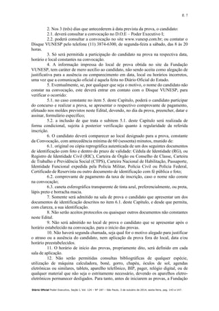 fl. 7
Diário Oficial Poder Executivo, Seção I, Vol. 124 – Nº 187 – São Paulo, 3 de outubro de 2014, sexta-feira, pag. 143 a 147.
2. Nos 3 (três) dias que antecederem à data prevista da prova, o candidato:
2.1. deverá consultar a convocação no D.O.E – Poder Executivo I;
2.2. poderá consultar a convocação no site www.vunesp.com.br; ou contatar o
Disque VUNESP pelo telefone (11) 3874-6300, de segunda-feira a sábado, das 8 às 20
horas.
3. Só será permitida a participação do candidato na prova na respectiva data,
horário e local constantes na convocação.
4. A informação impressa do local de prova obtida no site da Fundação
VUNESP, tem caráter de mero auxílio ao candidato, não sendo aceita como alegação de
justificativa para a ausência ou comparecimento em data, local ou horários incorretos,
uma vez que a comunicação oficial é aquela feita no Diário Oficial do Estado.
5. Eventualmente, se, por qualquer que seja o motivo, o nome do candidato não
constar na convocação, este deverá entrar em contato com o Disque VUNESP, para
verificar o ocorrido:
5.1. no caso constante no item 5. deste Capítulo, poderá o candidato participar
do concurso e realizar a prova, se apresentar o respectivo comprovante de pagamento,
efetuado nos moldes previstos neste Edital, devendo, no dia da prova, preencher, datar e
assinar, formulário específico;
5.2. a inclusão de que trata o subitem 5.1. deste Capítulo será realizada de
forma condicional, sujeita à posterior verificação quanto à regularidade da referida
inscrição.
6. O candidato deverá comparecer ao local designado para a prova, constante
da Convocação, com antecedência mínima de 60 (sessenta) minutos, munido de:
6.1. original ou cópia reprográfica autenticada de um dos seguintes documentos
de identificação com foto e dentro do prazo de validade: Cédula de Identidade (RG), ou
Registro de Identidade Civil (RIC), Carteira de Órgão ou Conselho de Classe, Carteira
de Trabalho e Previdência Social (CTPS), Carteira Nacional de Habilitação, Passaporte,
Identidade Funcional expedida pela Polícia Militar, Polícia Civil ou Polícia Federal,
Certificado de Reservista ou outro documento de identificação com fé pública e foto;
6.2. comprovante de pagamento da taxa de inscrição, caso o nome não conste
na convocação;
6.3. caneta esferográfica transparente de tinta azul, preferencialmente, ou preta,
lápis preto e borracha macia.
7. Somente será admitido na sala de prova o candidato que apresentar um dos
documentos de identificação descritos no item 6.1. deste Capítulo, e desde que permita,
com clareza, a sua identificação.
8. Não serão aceitos protocolos ou quaisquer outros documentos não constantes
neste Edital.
9. Não será admitido no local de prova o candidato que se apresentar após o
horário estabelecido na convocação, para o início das provas.
10. Não haverá segunda chamada, seja qual for o motivo alegado para justificar
o atraso ou a ausência do candidato, nem aplicação da prova fora do local, data e/ou
horário preestabelecidos.
11. O horário de início das provas, propriamente dito, será definido em cada
sala de aplicação.
12. Não serão permitidas consultas bibliográficas de qualquer espécie,
utilização de máquina calculadora, boné, gorro, chapéu, óculos de sol, agendas
eletrônicas ou similares, tablets, aparelho telefônico, BIP, pager, relógio digital, ou de
qualquer material que não seja o estritamente necessário, devendo os aparelhos eletro-
eletrônicos permanecer desligados. Para tanto, antes de iniciarem as provas, a Fundação
 