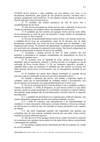 fl. 8
Diário Oficial Poder Executivo, Seção I, Vol. 124 – Nº 187 – São Paulo, 3 de outubro de 2014, sexta-feira, pag. 143 a 147.
VUNESP deverá fornecer a cada candidato um saco plástico com lacre, a ser
devidamente identificado, para guarda de seus pertences pessoais, incluindo todo e
qualquer equipamento eletro-eletrônico. O saco plástico somente poderá ser aberto no
final da aplicação e fora do local de prova.
13. O candidato não poderá ausentar-se da sala de prova sem o
acompanhamento de um fiscal.
14. Não haverá prorrogação do tempo previsto para a aplicação da prova em
virtude de afastamento, por qualquer motivo, de candidato da sala de prova.
15. O candidato que for excluído, por qualquer motivo previsto neste edital,
deverá permanecer no local de prova até decorrido o tempo mínimo de permanência
previsto no item 25. deste Capítulo.
16. Em caso de amamentação durante a prova escrita, e tão somente nesse caso,
a candidata deverá levar um acompanhante, maior de 18 (dezoito) anos de idade
devidamente comprovado, que ficará em local reservado para tal finalidade e será
responsável pela criança. No momento da amamentação, a candidata será acompanhada
por uma fiscal sem a presença do responsável pela criança. Não haverá compensação de
tempo de amamentação na duração das provas da candidata.
17. Excetuada a situação prevista no item 16. deste Capítulo, não será
permitida a permanência de qualquer acompanhante nas dependências do local de
realização de qualquer prova.
18. Os eventuais erros de digitação de nome, número de documento de
identidade, data de nascimento, endereço e telefone deverão ser corrigidos no dia da
realização da Prova Escrita (Partes I e II), em formulário específico, devendo o
candidato datar e apor sua assinatura. O candidato que não solicitar as correções dos
dados pessoais deverá arcar, exclusivamente, com as consequências advindas de sua
omissão.
19. O candidato que queira fazer alguma reclamação ou sugestão deverá
procurar a sala de coordenação no local em que estiver prestando a prova.
20. Durante a aplicação das provas, será colhida a impressão digital do
candidato, sendo que na impossibilidade do candidato realizar o procedimento, esse
deverá registrar sua assinatura, em campo predeterminado, por 3 (três) vezes.
21. No ato da realização da Prova Escrita (Partes I e II), o candidato receberá o
Caderno de Questões e a Folha de Respostas, na qual deverá conferir os seus dados
pessoais, assinar no campo apropriado, ler as instruções constantes na capa do caderno,
não podendo alegar qualquer tipo de desconhecimento, devendo observar os seguintes
procedimentos:
21.1. o candidato deverá transcrever as respostas para a folha de respostas, com
caneta esferográfica transparente de tinta azul, preferencialmente, ou preta;
21.2. a folha de respostas, cujo preenchimento é de responsabilidade do
candidato, é o único documento válido para a correção eletrônica e deverá ser entregue
no final da prova ao fiscal de sala, sem emendas ou rasuras, juntamente com o caderno
de redação;
21.3. não serão computadas questões não respondidas nem questões que
contenham mais de uma resposta assinalada (mesmo que uma delas esteja correta),
emendas ou rasuras (ainda que legíveis).
22. Não deverá ser feita qualquer marca fora do campo reservado às respostas
ou à assinatura, pois qualquer marca poderá ser lida pelas leitoras ópticas, prejudicando
o desempenho do candidato.
23. Em hipótese alguma haverá substituição da folha de respostas em virtude
de erro do candidato.
 