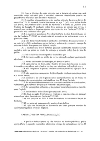 fl. 9
Diário Oficial Poder Executivo, Seção I, Vol. 124 – Nº 187 – São Paulo, 3 de outubro de 2014, sexta-feira, pag. 143 a 147.
24. Após o término do prazo previsto para a duração da prova, não será
concedido tempo adicional para o candidato continuar respondendo questão ou
procedendo à transcrição para a Folha de Respostas.
25. O candidato só poderá retirar-se do local de aplicação das provas depois de
decorridos 75% do tempo de duração das provas, ou seja, 3 (três) horas após o início
das provas, não podendo levar a Folha de Respostas, o Caderno de Questões e/ou
Caderno de Redação. O candidato poderá levar consigo, ao término das provas, o
material para conferência da prova objetiva a ser fornecido pela Fundação VUNESP e
preenchido pelo candidato, sendo que:
25.1. o caderno de questões da Prova Escrita (Parte I) estará disponibilizado no
site da Fundação VUNESP no primeiro dia útil seguinte ao da aplicação da prova, a
partir das 14h00;
25.2. será de responsabilidade do candidato a conferência dos dados pessoais e
do material recebido no início das provas, inclusive as instruções constantes na capa do
caderno, da folha de respostas e da folha de redação.
26. O candidato que estiver portando qualquer equipamento eletrônico deverá
desligá-lo antes de entrar no prédio de aplicação e somente poderá ligá-lo fora do
prédio.
27. Será excluído do concurso público o candidato que:
27.1. for surpreendido, no prédio de prova, utilizando qualquer equipamento
eletrônico;
27.2. receba telefonemas ou mensagens, no prédio de prova;
27.3. apresentar-se em local, data e horário diversos daqueles para os quais
tenha sido convocado ou após o horário previsto para o início de realização da prova;
27.4. não comparecer às provas, conforme convocação oficial, seja qual for o
motivo alegado;
27.5. não apresentar o documento de identificação, conforme previsto no item
6.1. deste Capítulo;
27.6. ausentar-se da sala de provas sem o acompanhamento de um fiscal, ou
antes de decorrido o prazo mínimo estabelecido no item 25. deste Capítulo;
27.7. for surpreendido comunicando-se com outro candidato ou com terceiros,
verbalmente, por escrito ou por qualquer outro meio de comunicação;
27.8. for surpreendido utilizando-se de qualquer material constante no item 12.
deste Capítulo;
27.9. lançar mão de meios ilícitos para executar a prova;
27.10. fizer anotação de informações relativas às suas respostas em qualquer
material que não o fornecido pela Fundação VUNESP;
27.11. não devolver ao fiscal a folha de respostas e o caderno da Prova de
Redação;
27.12. perturbar, de qualquer modo, a ordem dos trabalhos;
27.13. agir com incorreção ou descortesia para com qualquer membro da
equipe encarregada da aplicação da prova.
CAPÍTULO VII - DA PROVA DE REDAÇÃO
1. A prova de redação (Parte II) será realizada no mesmo período da prova
escrita (Parte I), devendo o candidato administrar o tempo de realização das provas. O
 