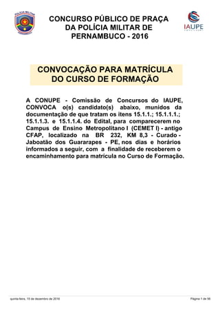 A CONUPE - Comissão de Concursos do IAUPE,
CONVOCA o(s) candidato(s) abaixo, munidos da
documentação de que tratam os itens 15.1.1.; 15.1.1.1.;
15.1.1.3. e 15.1.1.4. do Edital, para comparecerem no
Campus de Ensino Metropolitano I (CEMET I) - antigo
CFAP, localizado na BR 232, KM 8,3 - Curado -
Jaboatão dos Guararapes - PE, nos dias e horários
informados a seguir, com a finalidade de receberem o
encaminhamento para matrícula no Curso de Formação.
CONCURSO PÚBLICO DE PRAÇA
DA POLÍCIA MILITAR DE
PERNAMBUCO - 2016
CONVOCAÇÃO PARA MATRÍCULA
DO CURSO DE FORMAÇÃO
quinta-feira, 15 de dezembro de 2016 Página 1 de 56
 