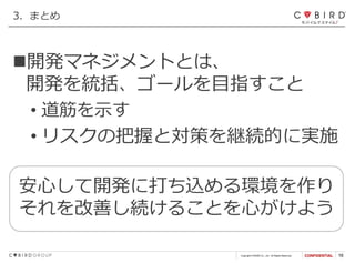 Copyright CYBIRD Co., Ltd. All Rights Reserved. 16
3．まとめ
安心して開発に打ち込める環境を作り
それを改善し続けることを心がけよう
◼開発マネジメントとは、
開発を統括、ゴールを目指すこと
• 道筋を示す
• リスクの把握と対策を継続的に実施
 