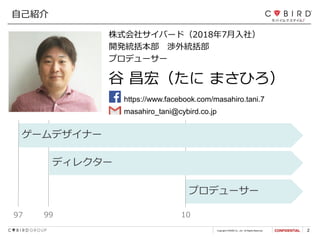 Copyright CYBIRD Co., Ltd. All Rights Reserved. 2
プロデューサー
株式会社サイバード（2018年7月入社）
開発統括本部 渉外統括部
プロデューサー
自己紹介
https://www.facebook.com/masahiro.tani.7
谷 昌宏（たに まさひろ）
97 1099
ゲームデザイナー
ディレクター
masahiro_tani@cybird.co.jp
 