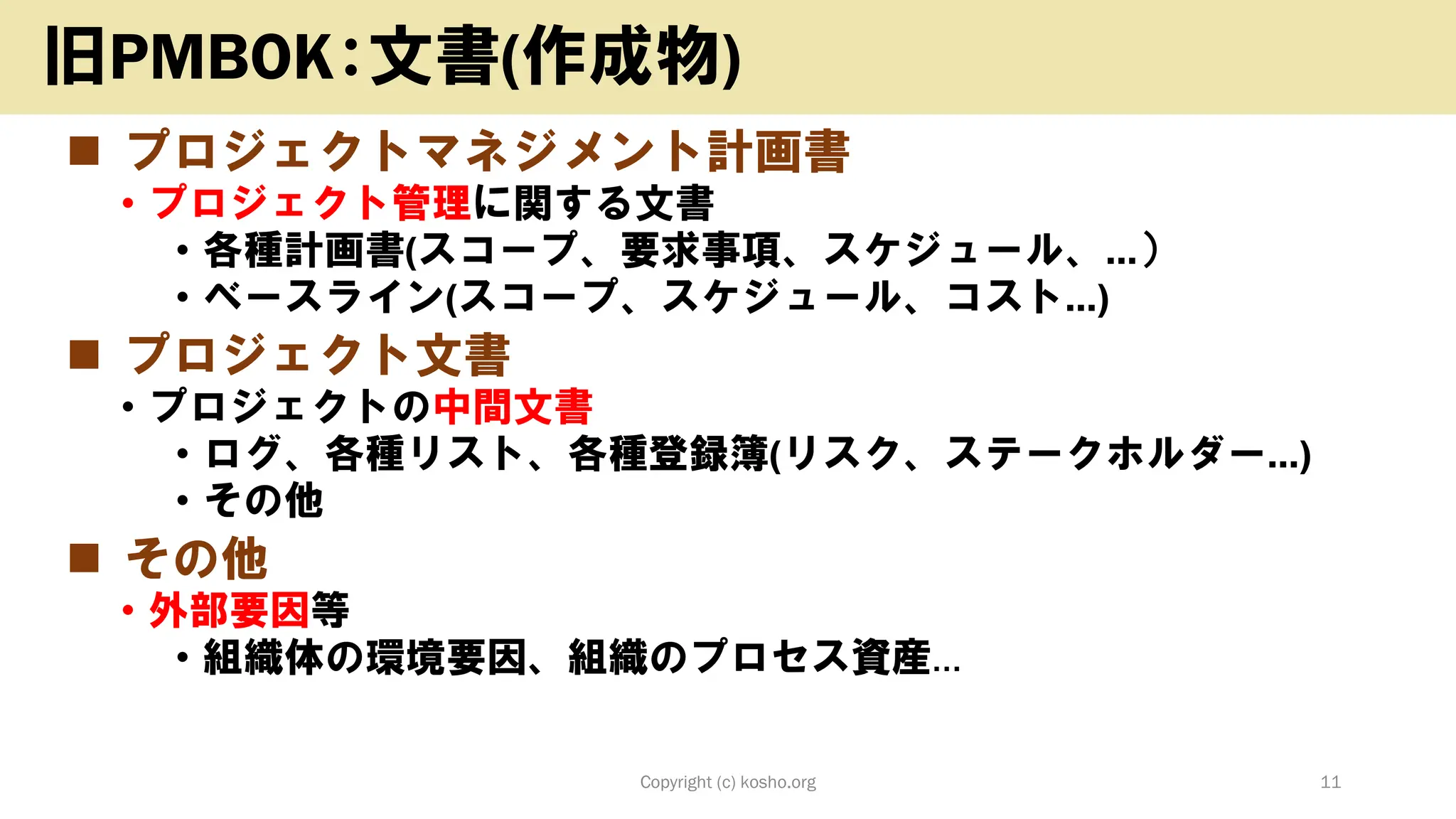 ◼ プロジェクトマネジメント計画書
• プロジェクト管理に関する文書
• 各種計画書(スコープ、要求事項、スケジュール、…）
• ベースライン(スコープ、スケジュール、コスト…)
◼ プロジェクト文書
• プロジェクトの中間文書
• ログ、各種リスト、各種登録簿(リスク、ステークホルダー…)
• その他
◼ その他
• 外部要因等
• 組織体の環境要因、組織のプロセス資産…
Copyright (c) kosho.org 11
旧PMBOK：文書(作成物)
 