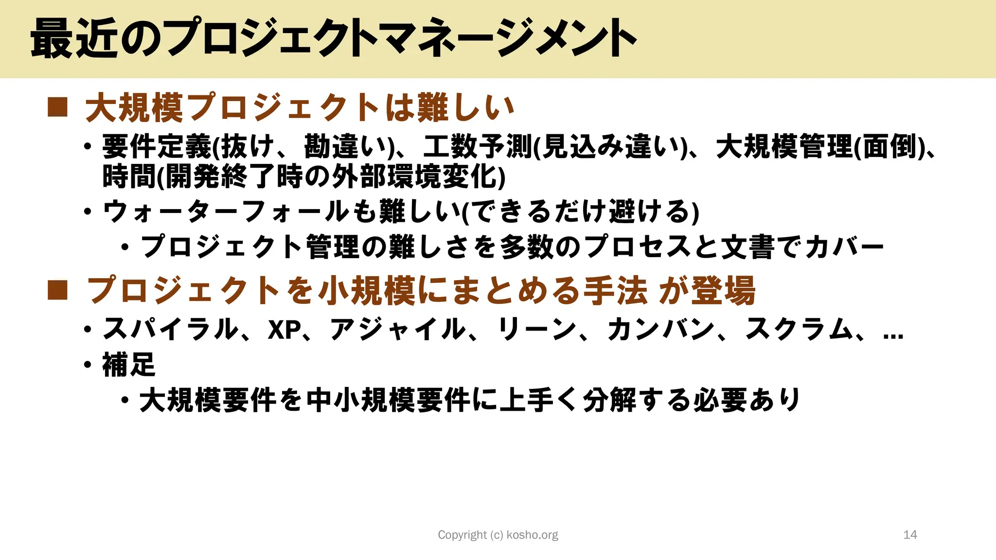 ◼ 大規模プロジェクトは難しい
• 要件定義(抜け、勘違い)、工数予測(見込み違い)、大規模管理(面倒)、
時間(開発終了時の外部環境変化)
• ウォーターフォールも難しい(できるだけ避ける)
• プロジェクト管理の難しさを多数のプロセスと文書でカバー
◼ プロジェクトを小規模にまとめる手法 が登場
• スパイラル、XP、アジャイル、リーン、カンバン、スクラム、…
• 補足
• 大規模要件を中小規模要件に上手く分解する必要あり
Copyright (c) kosho.org 14
最近のプロジェクトマネージメント
 